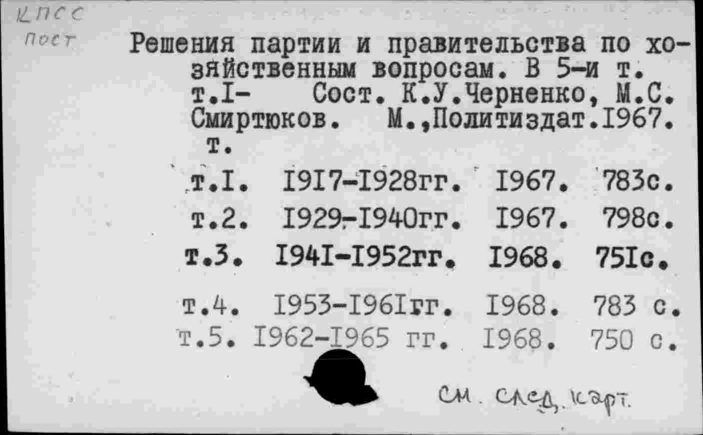 ﻿^псс
ПОС г
Решения партии и правительства по хозяйственным вопросам. В 5-и т. т.1- Сост. К.У.Черненко, М.С. Смиртюков.	М.,Политиздат.1967.
т.
т.1. 1917-1928гг. ' 1967. 783с.
т.2. 1929-1940гг. 1967. 798с.
т.З. 1941-1952гг. 1968. 751с.
т.4. 1953-1961гг. 1968. 783 с.
Т.5. 1962-1965 гг. 1968. 750 с.
\СсЦ)~